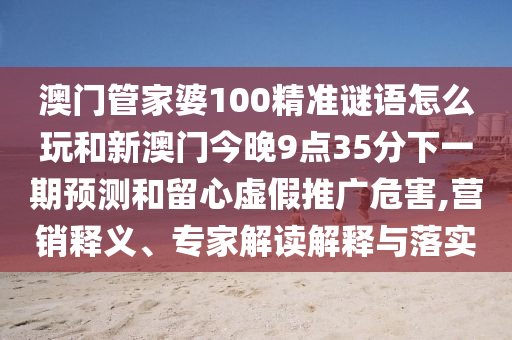 澳門管家婆100精準謎語怎么玩和新澳門今晚9點35分下一期預測和留心虛假推廣危害,營銷釋義、專家解讀解釋與落實