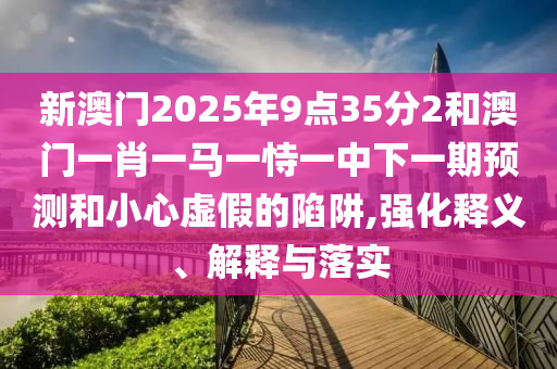 新澳門2025年9點(diǎn)35分2和澳門一肖一馬一恃一中下一期預(yù)測(cè)和小心虛假的陷阱,強(qiáng)化釋義、解釋與落實(shí)