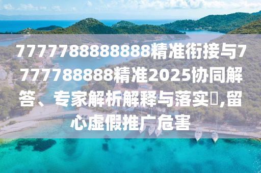 7777788888888精準銜接與7777788888精準2025協(xié)同解答、專家解析解釋與落實?,留心虛假推廣危害