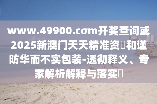 www.49900.cσm開獎(jiǎng)查詢或2025新澳門天天精準(zhǔn)資枓和謹(jǐn)防華而不實(shí)包裝-透徹釋義、專家解析解釋與落實(shí)?