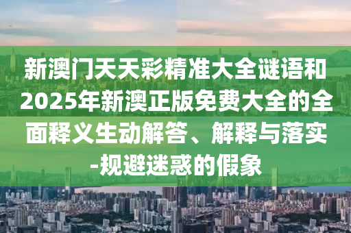 新澳門天天彩精準(zhǔn)大全謎語和2025年新澳正版免費大全的全面釋義生動解答、解釋與落實-規(guī)避迷惑的假象