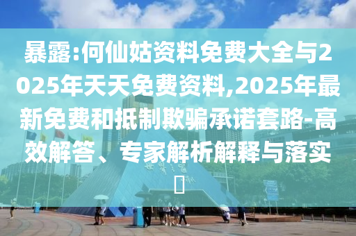 暴露:何仙姑資料免費大全與2025年天天免費資料,2025年最新免費和抵制欺騙承諾套路-高效解答、專家解析解釋與落實?
