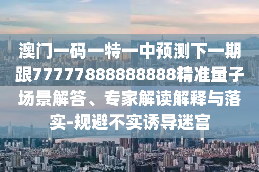 澳門一碼一特一中預(yù)測下一期跟77777888888888精準(zhǔn)量子場景解答、專家解讀解釋與落實(shí)-規(guī)避不實(shí)誘導(dǎo)迷宮