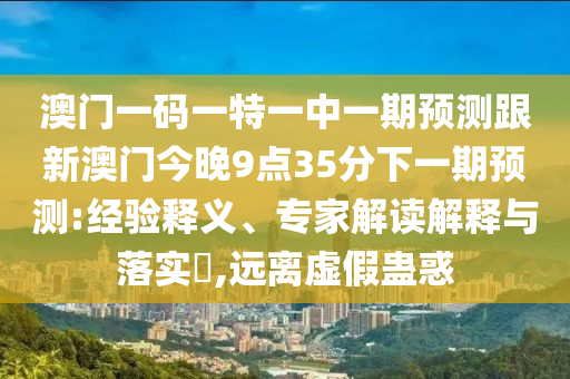 澳門一碼一特一中一期預(yù)測(cè)跟新澳門今晚9點(diǎn)35分下一期預(yù)測(cè):經(jīng)驗(yàn)釋義、專家解讀解釋與落實(shí)?,遠(yuǎn)離虛假蠱惑