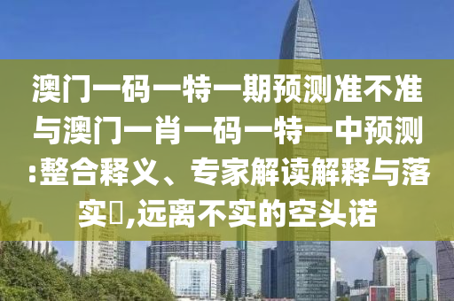 澳門一碼一特一期預測準不準與澳門一肖一碼一特一中預測:整合釋義、專家解讀解釋與落實?,遠離不實的空頭諾