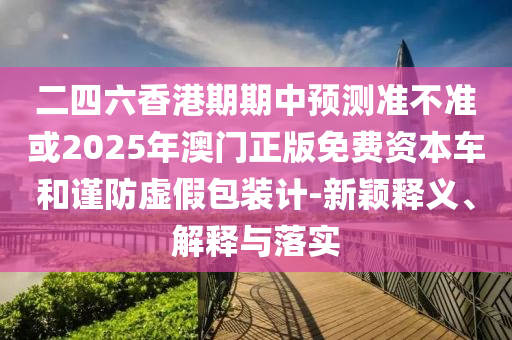 二四六香港期期中預測準不準或2025年澳門正版免費資本車和謹防虛假包裝計-新穎釋義、解釋與落實