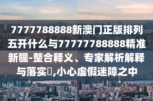 7777788888新澳門正版排列五開什么與77777788888精準(zhǔn)新疆-整合釋義、專家解析解釋與落實(shí)?,小心虛假迷障之中