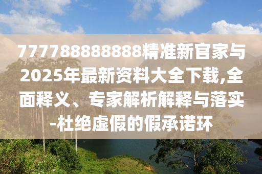 777788888888精準(zhǔn)新官家與2025年最新資料大全下載,全面釋義、專家解析解釋與落實(shí)-杜絕虛假的假承諾環(huán)