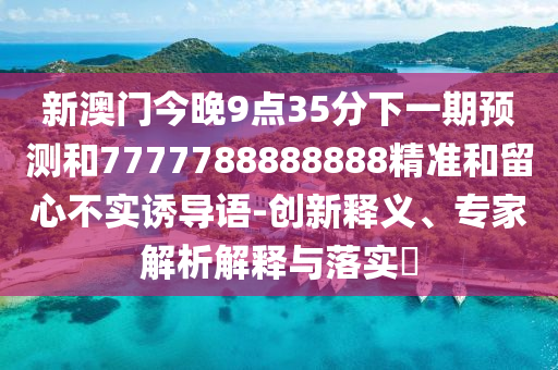 新澳門(mén)今晚9點(diǎn)35分下一期預(yù)測(cè)和7777788888888精準(zhǔn)和留心不實(shí)誘導(dǎo)語(yǔ)-創(chuàng)新釋義、專(zhuān)家解析解釋與落實(shí)?