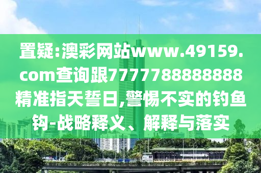 置疑:澳彩網(wǎng)站www.49159.соm查詢跟7777788888888精準(zhǔn)指天誓日,警惕不實(shí)的釣魚鉤-戰(zhàn)略釋義、解釋與落實(shí)