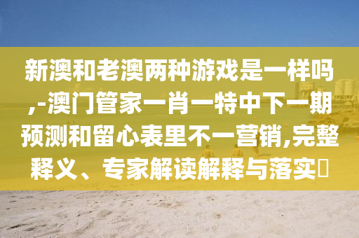 新澳和老澳兩種游戲是一樣嗎,-澳門管家一肖一特中下一期預測和留心表里不一營銷,完整釋義、專家解讀解釋與落實?