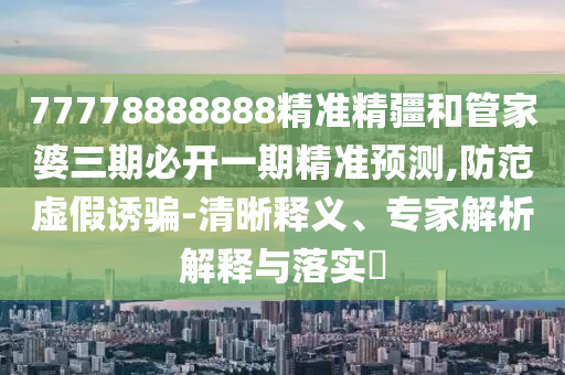 77778888888精準(zhǔn)精疆和管家婆三期必開一期精準(zhǔn)預(yù)測,防范虛假誘騙-清晰釋義、專家解析解釋與落實?