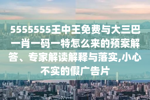 5555555王中王免費(fèi)與大三巴一肖一碼一特怎么來(lái)的預(yù)案解答、專家解讀解釋與落實(shí),小心不實(shí)的假?gòu)V告片
