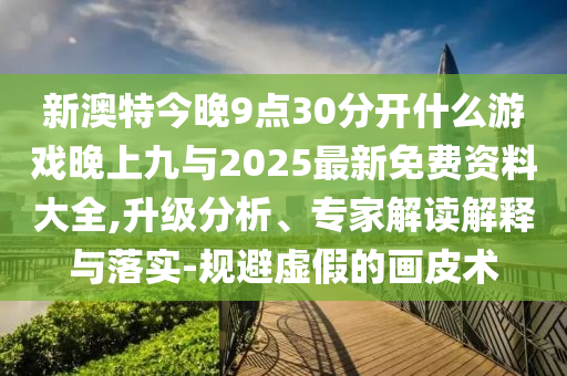 新澳特今晚9點(diǎn)30分開什么游戲晚上九與2025最新免費(fèi)資料大全,升級(jí)分析、專家解讀解釋與落實(shí)-規(guī)避虛假的畫皮術(shù)