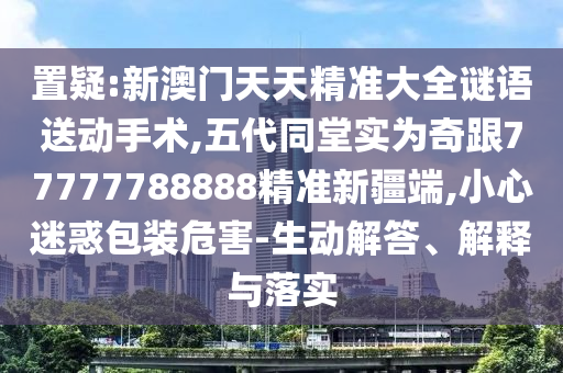 置疑:新澳門天天精準(zhǔn)大全謎語送動手術(shù),五代同堂實(shí)為奇跟77777788888精準(zhǔn)新疆端,小心迷惑包裝危害-生動解答、解釋與落實(shí)
