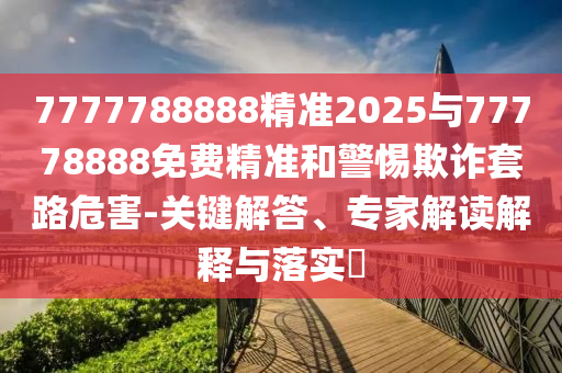 7777788888精準(zhǔn)2025與77778888免費(fèi)精準(zhǔn)和警惕欺詐套路危害-關(guān)鍵解答、專家解讀解釋與落實(shí)?