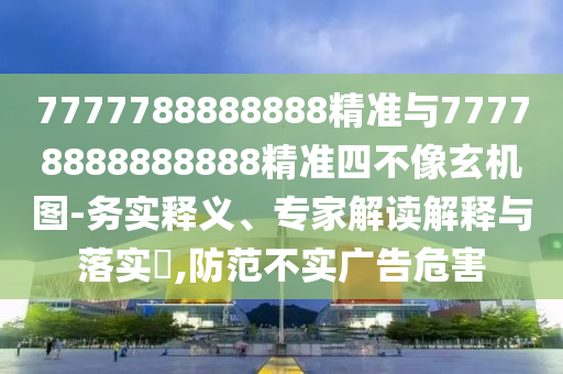 7777788888888精準與77778888888888精準四不像玄機圖-務實釋義、專家解讀解釋與落實?,防范不實廣告危害