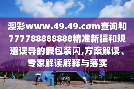澳彩www.49.49.cσm查詢和777788888888精準新疆和規(guī)避誤導的假包裝閃,方案解讀、專家解讀解釋與落實
