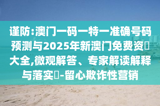 謹防:澳門一碼一特一準確號碼預測與2025年新澳門免費資枓大全,微觀解答、專家解讀解釋與落實?-留心欺詐性營銷