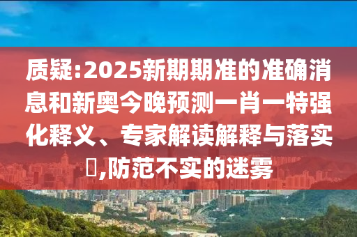 質疑:2025新期期準的準確消息和新奧今晚預測一肖一特強化釋義、專家解讀解釋與落實?,防范不實的迷霧