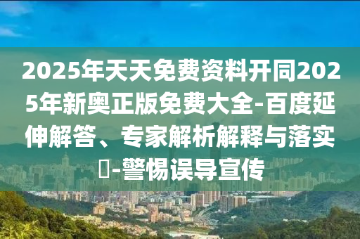 2025年天天免費資料開同2025年新奧正版免費大全-百度延伸解答、專家解析解釋與落實?-警惕誤導宣傳
