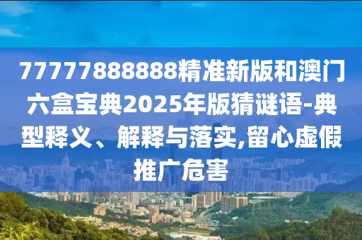 77777888888精準(zhǔn)新版和澳門六盒寶典2025年版猜謎語-典型釋義、解釋與落實(shí),留心虛假推廣危害