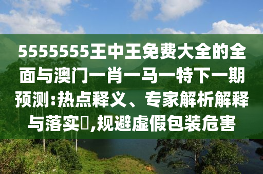 5555555王中王免費(fèi)大全的全面與澳門一肖一馬一特下一期預(yù)測:熱點(diǎn)釋義、專家解析解釋與落實(shí)?,規(guī)避虛假包裝危害
