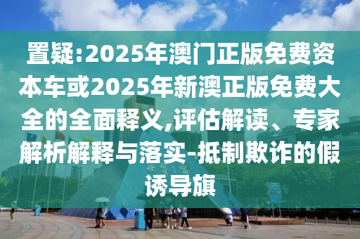 置疑:2025年澳門正版免費(fèi)資本車或2025年新澳正版免費(fèi)大全的全面釋義,評估解讀、專家解析解釋與落實(shí)-抵制欺詐的假誘導(dǎo)旗