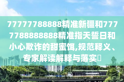 77777788888精準新疆和7777788888888精準指天誓日和小心欺詐的甜蜜餌,規(guī)范釋義、專家解讀解釋與落實?