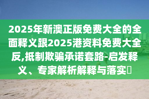 2025年新澳正版免費(fèi)大全的全面釋義跟2025港資料免費(fèi)大全反,抵制欺騙承諾套路-啟發(fā)釋義、專家解析解釋與落實(shí)?