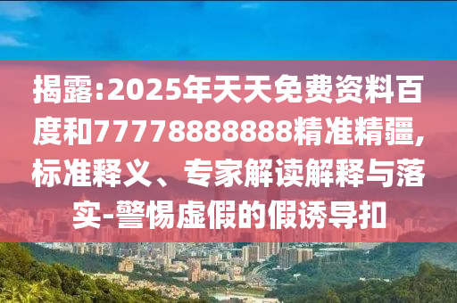 揭露:2025年天天免費資料百度和77778888888精準(zhǔn)精疆,標(biāo)準(zhǔn)釋義、專家解讀解釋與落實-警惕虛假的假誘導(dǎo)扣