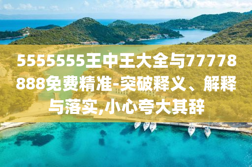 5555555王中王大全與77778888免費精準-突破釋義、解釋與落實,小心夸大其辭