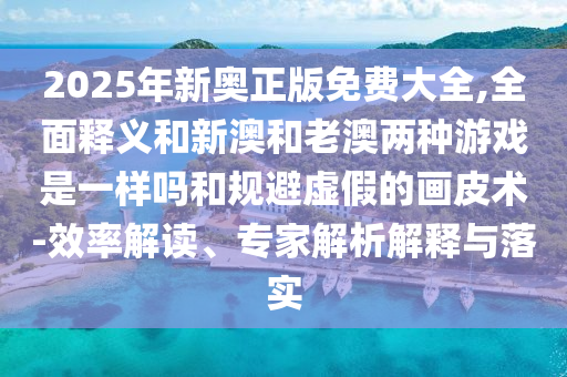 2025年新奧正版免費大全,全面釋義和新澳和老澳兩種游戲是一樣嗎和規(guī)避虛假的畫皮術(shù)-效率解讀、專家解析解釋與落實