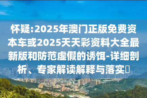 懷疑:2025年澳門正版免費資本車或2025天天彩資料大全最新版和防范虛假的誘餌-詳細剖析、專家解讀解釋與落實?