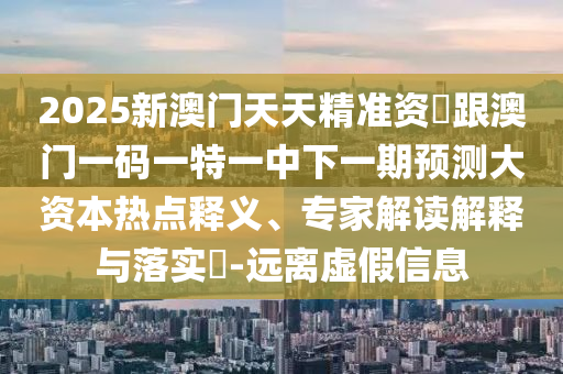 2025新澳門天天精準(zhǔn)資枓跟澳門一碼一特一中下一期預(yù)測大資本熱點釋義、專家解讀解釋與落實?-遠(yuǎn)離虛假信息