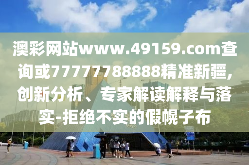 澳彩網站www.49159.соm查詢或77777788888精準新疆,創(chuàng)新分析、專家解讀解釋與落實-拒絕不實的假幌子布