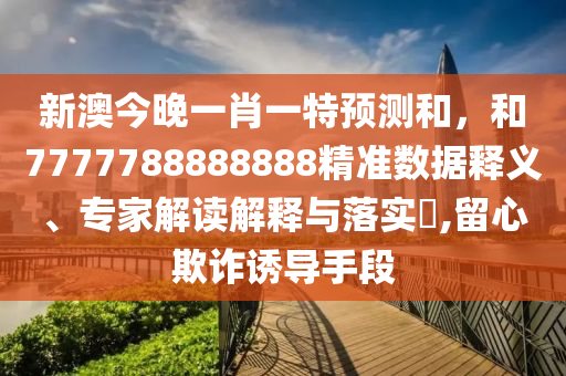 新澳今晚一肖一特預(yù)測和，和7777788888888精準數(shù)據(jù)釋義、專家解讀解釋與落實?,留心欺詐誘導(dǎo)手段