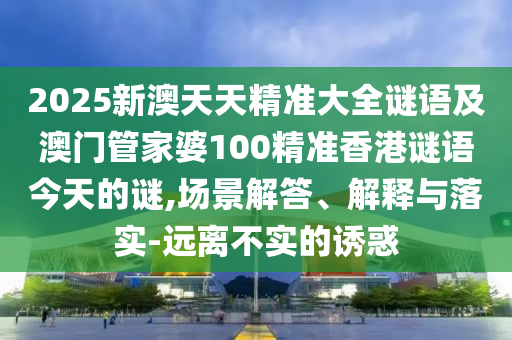 2025新澳天天精準(zhǔn)大全謎語及澳門管家婆100精準(zhǔn)香港謎語今天的謎,場(chǎng)景解答、解釋與落實(shí)-遠(yuǎn)離不實(shí)的誘惑