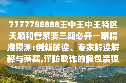 7777788888王中王中王特區(qū)天順和管家婆三期必開一期精準(zhǔn)預(yù)測:創(chuàng)新解讀、專家解讀解釋與落實,謹(jǐn)防欺詐的假包裝鎖