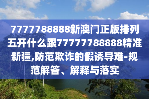 7777788888新澳門正版排列五開什么跟77777788888精準(zhǔn)新疆,防范欺詐的假誘導(dǎo)難-規(guī)范解答、解釋與落實(shí)