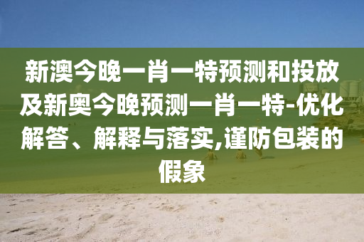 新澳今晚一肖一特預(yù)測和投放及新奧今晚預(yù)測一肖一特-優(yōu)化解答、解釋與落實,謹(jǐn)防包裝的假象