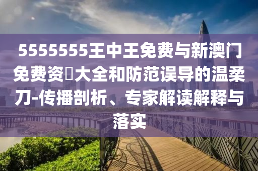 5555555王中王免費與新澳門免費資枓大全和防范誤導(dǎo)的溫柔刀-傳播剖析、專家解讀解釋與落實