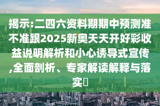 揭示:二四六資料期期中預(yù)測準(zhǔn)不準(zhǔn)跟2025新奧天天開好彩收益說明解析和小心誘導(dǎo)式宣傳,全面剖析、專家解讀解釋與落實?