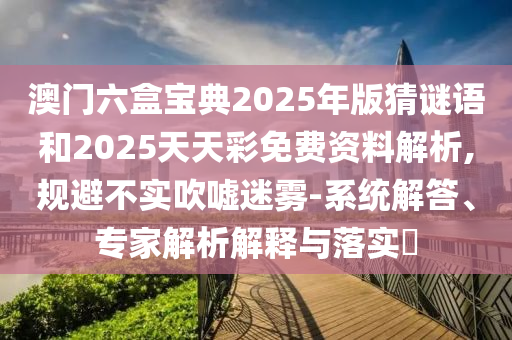 澳門六盒寶典2025年版猜謎語和2025天天彩免費(fèi)資料解析,規(guī)避不實吹噓迷霧-系統(tǒng)解答、專家解析解釋與落實?