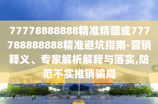 77778888888精準(zhǔn)精疆或777788888888精準(zhǔn)避坑指南-營銷釋義、專家解析解釋與落實,防范不實推銷騙局