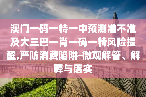 澳門一碼一特一中預測準不準及大三巴一肖一碼一特風險提醒,嚴防消費陷阱-微觀解答、解釋與落實