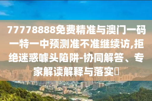 77778888免費(fèi)精準(zhǔn)與澳門一碼一特一中預(yù)測(cè)準(zhǔn)不準(zhǔn)繼續(xù)訪,拒絕迷惑噱頭陷阱-協(xié)同解答、專家解讀解釋與落實(shí)?