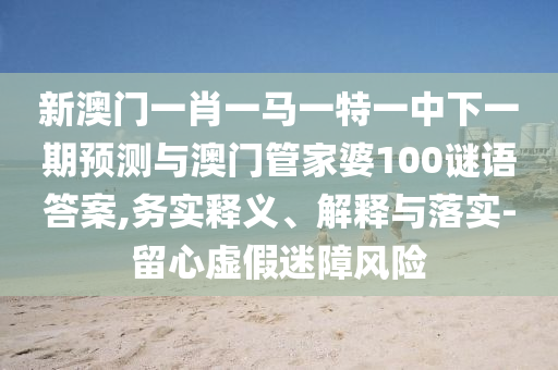 新澳門一肖一馬一特一中下一期預(yù)測與澳門管家婆100謎語答案,務(wù)實釋義、解釋與落實-留心虛假迷障風(fēng)險