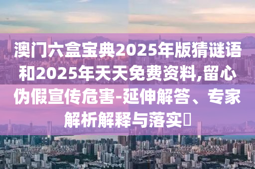 澳門六盒寶典2025年版猜謎語和2025年天天免費(fèi)資料,留心偽假宣傳危害-延伸解答、專家解析解釋與落實(shí)?