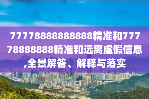 77778888888888精準(zhǔn)和77778888888精準(zhǔn)和遠(yuǎn)離虛假信息,全景解答、解釋與落實